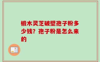椴木灵芝破壁孢子粉多少钱？孢子粉是怎么来的