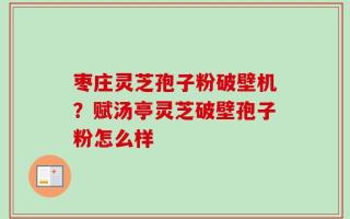 枣庄灵芝孢子粉破壁机？赋汤亭灵芝破壁孢子粉怎么样