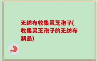 无纺布收集灵芝孢子(收集灵芝孢子的无纺布制品)