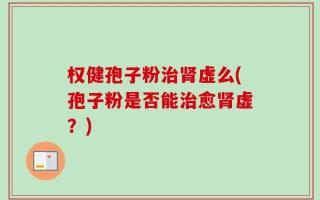 权健孢子粉治肾虚么(孢子粉是否能治愈肾虚？)