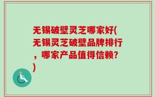 无锡破壁灵芝哪家好(无锡灵芝破壁品牌排行，哪家产品值得信赖？)