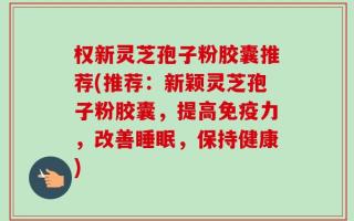 权新灵芝孢子粉胶囊推荐(推荐：新颖灵芝孢子粉胶囊，提高免疫力，改善睡眠，保持健康)
