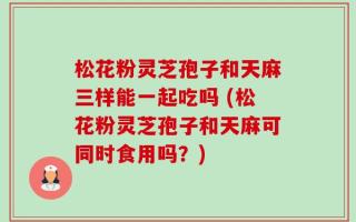 松花粉灵芝孢子和天麻三样能一起吃吗 (松花粉灵芝孢子和天麻可同时食用吗？)