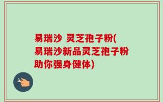 易瑞沙 灵芝孢子粉(易瑞沙新品灵芝孢子粉助你强身健体)