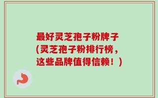 最好灵芝孢子粉牌子 (灵芝孢子粉排行榜，这些品牌值得信赖！)