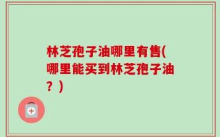 林芝孢子油哪里有售(哪里能买到林芝孢子油？)