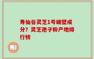 寿仙谷灵芝1号破壁成分？灵芝孢子粉产地排行榜