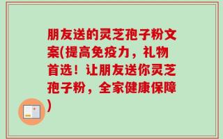 朋友送的灵芝孢子粉文案(提高免疫力，礼物首选！让朋友送你灵芝孢子粉，全家健康保障)