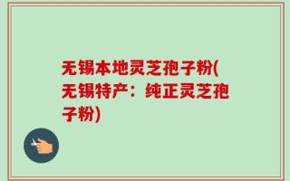 无锡本地灵芝孢子粉(无锡特产：纯正灵芝孢子粉)
