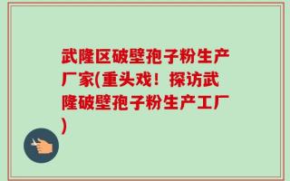 武隆区破壁孢子粉生产厂家(重头戏！探访武隆破壁孢子粉生产工厂)