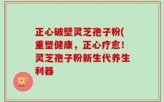 正心破壁灵芝孢子粉(重塑健康，正心疗愈！灵芝孢子粉新生代养生利器
