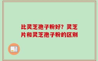 比灵芝孢子粉好？灵芝片和灵芝孢子粉的区别