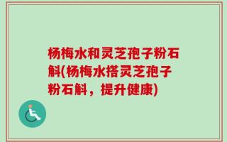 杨梅水和灵芝孢子粉石斛(杨梅水搭灵芝孢子粉石斛，提升健康)
