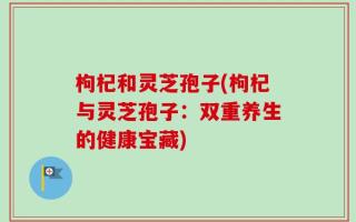 枸杞和灵芝孢子(枸杞与灵芝孢子：双重养生的健康宝藏)