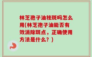 林芝孢子油祛斑吗怎么用(林芝孢子油能否有效消除斑点，正确使用方法是什么？)