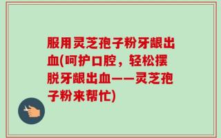 服用灵芝孢子粉牙龈出血(呵护口腔，轻松摆脱牙龈出血——灵芝孢子粉来帮忙)
