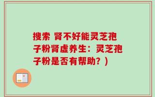搜索 肾不好能灵芝孢子粉肾虚养生：灵芝孢子粉是否有帮助？)