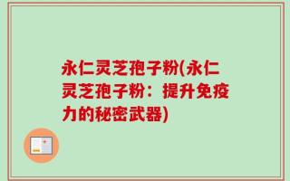 永仁灵芝孢子粉(永仁灵芝孢子粉：提升免疫力的秘密武器)