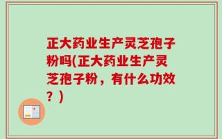 正大药业生产灵芝孢子粉吗(正大药业生产灵芝孢子粉，有什么功效？)