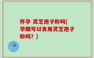 怀孕 灵芝孢子粉吗(孕期可以食用灵芝孢子粉吗？)
