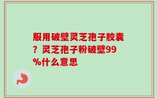 服用破壁灵芝孢子胶囊？灵芝孢子粉破壁99%什么意思