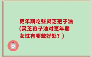 更年期吃些灵芝孢子油(灵芝孢子油对更年期女性有哪些好处？)