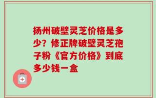扬州破壁灵芝价格是多少？修正牌破壁灵芝孢子粉《官方价格》到底多少钱一盒