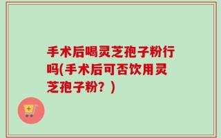 手术后喝灵芝孢子粉行吗(手术后可否饮用灵芝孢子粉？)
