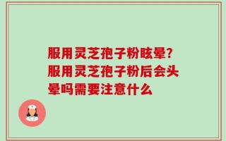 服用灵芝孢子粉眩晕？服用灵芝孢子粉后会头晕吗需要注意什么