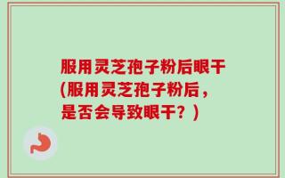 服用灵芝孢子粉后眼干(服用灵芝孢子粉后，是否会导致眼干？)
