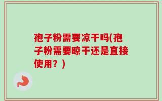 孢子粉需要凉干吗(孢子粉需要晾干还是直接使用？)
