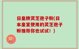 日皇牌灵芝孢子粉(日本皇室使用的灵芝孢子粉推荐你也试试！)