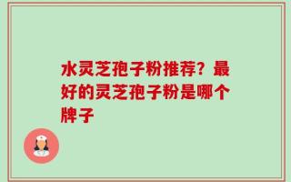 水灵芝孢子粉推荐？最好的灵芝孢子粉是哪个牌子