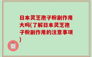 日本灵芝孢子粉副作用大吗(了解日本灵芝孢子粉副作用的注意事项)