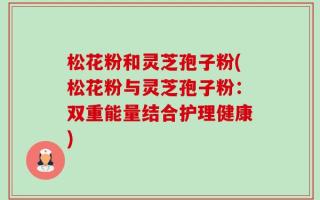 松花粉和灵芝孢子粉(松花粉与灵芝孢子粉：双重能量结合护理健康)