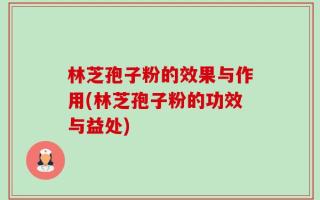 林芝孢子粉的效果与作用(林芝孢子粉的功效与益处)