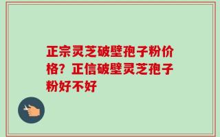 正宗灵芝破壁孢子粉价格？正信破壁灵芝孢子粉好不好