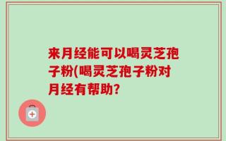 来月经能可以喝灵芝孢子粉(喝灵芝孢子粉对月经有帮助？