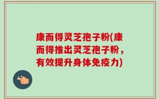 康而得灵芝孢子粉(康而得推出灵芝孢子粉，有效提升身体免疫力)