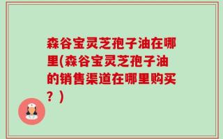 森谷宝灵芝孢子油在哪里(森谷宝灵芝孢子油的销售渠道在哪里购买？)