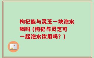 枸杞能与灵芝一块泡水喝吗 (枸杞与灵芝可一起泡水饮用吗？)
