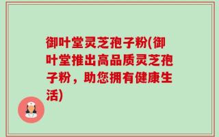 御叶堂灵芝孢子粉(御叶堂推出高品质灵芝孢子粉，助您拥有健康生活)