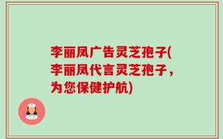 李丽凤广告灵芝孢子(李丽凤代言灵芝孢子，为您保健护航)