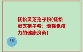 抚松灵芝孢子粉(抚松灵芝孢子粉：增强免疫力的健康良药)