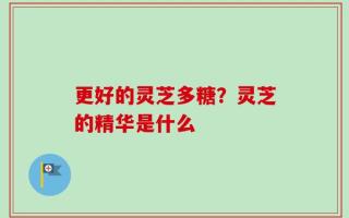 更好的灵芝多糖？灵芝的精华是什么