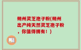 朔州灵芝孢子粉(朔州出产纯天然灵芝孢子粉，你值得拥有！)