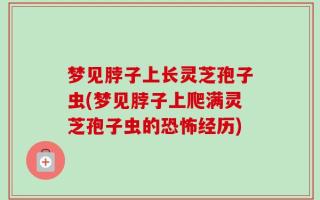 梦见脖子上长灵芝孢子虫(梦见脖子上爬满灵芝孢子虫的恐怖经历)