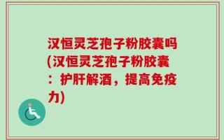 汉恒灵芝孢子粉胶囊吗(汉恒灵芝孢子粉胶囊：护肝解酒，提高免疫力)