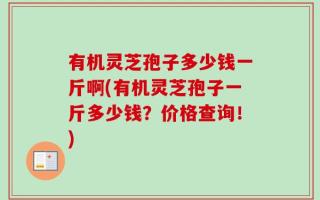 有机灵芝孢子多少钱一斤啊(有机灵芝孢子一斤多少钱？价格查询！)