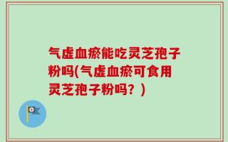 气虚血瘀能吃灵芝孢子粉吗(气虚血瘀可食用灵芝孢子粉吗？)